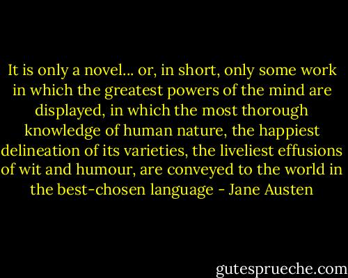 It is only a novel... or, in short, only some work in which the greatest powers of the mind are displayed, in which the most thorough knowledge of human nature, the happiest delineation of its varieties, the liveliest effusions of wit and humour, are conveyed to the world in the best-chosen language - Jane Austen