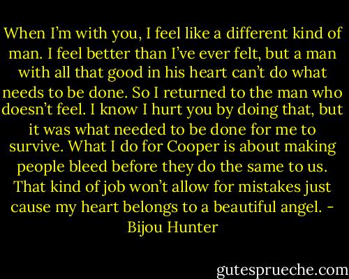 When I’m with you, I feel like a different kind of man. I feel better than I’ve ever felt, but a man with all that good in his heart can’t do what needs to be done. So I returned to the man who doesn’t feel. I know I hurt you by doing that, but it was what needed to be done for me to survive. What I do for Cooper is about making people bleed before they do the same to us. That kind of job won’t allow for mistakes just cause my heart belongs to a beautiful angel. - Bijou Hunter