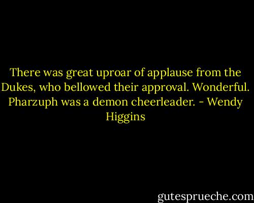 There was great uproar of applause from the Dukes, who bellowed their approval. Wonderful. Pharzuph was a demon cheerleader. - Wendy Higgins