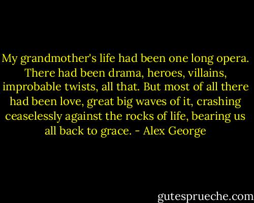 My grandmother's life had been one long opera. There had been drama, heroes, villains, improbable twists, all that. But most of all there had been love, great big waves of it, crashing ceaselessly against the rocks of life, bearing us all back to grace. - Alex George