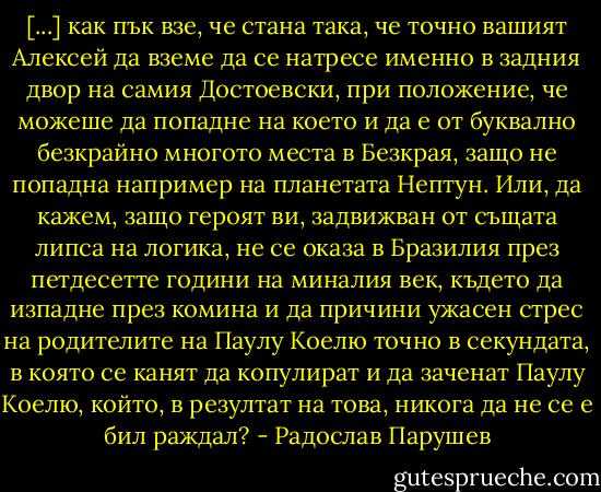 [...] как пък взе, че стана така, че точно вашият Алексей да вземе да се натресе именно в задния двор на самия Достоевски, при положение, че можеше да попадне на което и да е от буквално безкрайно многото места в Безкрая, защо не попадна например на планетата Нептун. Или, да кажем, защо героят ви, задвижван от същата липса на логика, не се оказа в Бразилия през петдесетте години на миналия век, където да изпадне през комина и да причини ужасен стрес на родителите на Паулу Коелю точно в секундата, в която се канят да копулират и да заченат Паулу Коелю, който, в резултат на това, никога да не се е бил раждал? - Радослав Парушев