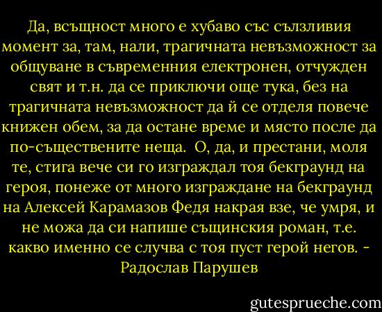 Да, всъщност много е хубаво със сълзливия момент за, там, нали, трагичната невъзможност за общуване в съвременния електронен, отчужден свят и т.н. да се приключи още тука, без на трагичната невъзможност да й се отделя повече книжен обем, за да остане време и място после да по-съществените неща.<br /><br />О, да, и престани, моля те, стига вече си го изграждал тоя бекграунд на героя, понеже от много изграждане на бекграунд на Алексей Карамазов Федя накрая взе, че умря, и не можа да си напише същинския роман, т.е. какво именно се случва с тоя пуст герой негов. - Радослав Парушев