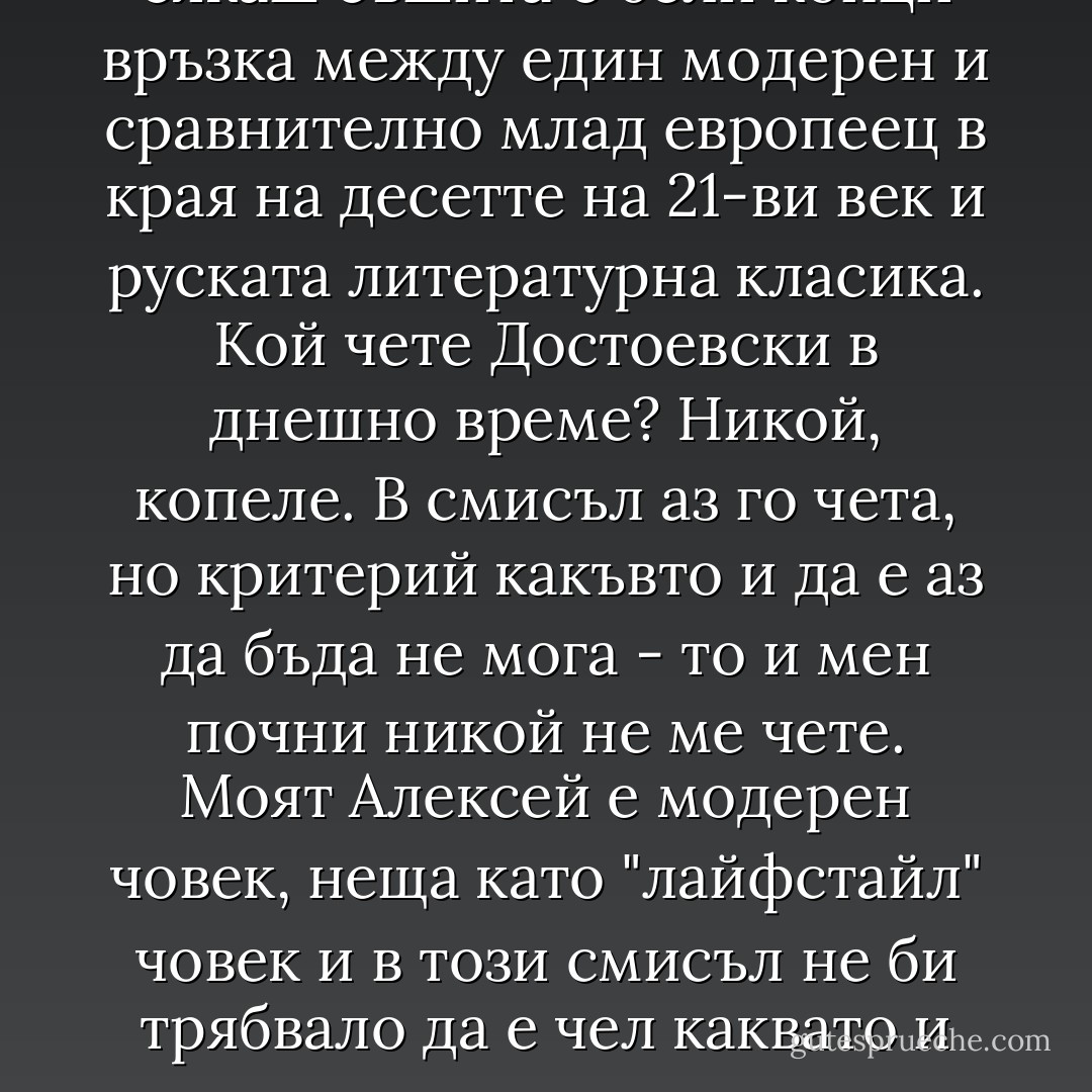 Тук би следвало да следва някакво правдоподобно въведение относно интереса на Алексей към световната литературна класика и по-специално към творчеството на Достоевски.<br /><br />Да, колко правдоподобно си го представяш? Както и да го въртя, трудно ми е да направя достатъчно плавна, естествена, нескалъпена и не сякаш съшита с бели конци връзка между един модерен и сравнително млад европеец в края на десетте на 21-ви век и руската литературна класика. Кой чете Достоевски в днешно време? Никой, копеле. В смисъл аз го чета, но критерий какъвто и да е аз да бъда не мога - то и мен почни никой не ме чете. Моят Алексей е модерен човек, неща като "лайфстайл" човек и в този смисъл не би трябвало да е чел каквато и да е художествена литература, откак е завършил гимназия. Аз се имам за модерен човек и чета Достоевски непрекъснато, но нали, за Бога, тази книга was meant to be far less self-reflective than the previous three were?<br /><br />Абе, Словото, както знаеш, е велика сила. Прости пиши каквото си искаш. - Радослав Парушев