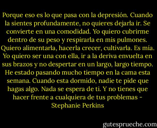 Porque eso es lo que pasa con la depresión. Cuando la sientes profundamente, no quieres dejarla ir. Se convierte en una comodidad. Yo quiero cubrirme dentro de su peso y respirarla en mis pulmones. Quiero alimentarla, hacerla crecer, cultivarla. Es mía. Yo quiero ser una con ella, ir a la deriva envuelta en sus brazos y no despertar en un largo, largo tiempo. He estado pasando mucho tiempo en la cama esta semana. Cuando esta dormido, nadie te pide que hagas algo. Nada se espera de ti. Y no tienes que hacer frente a cualquiera de tus problemas - Stephanie Perkins