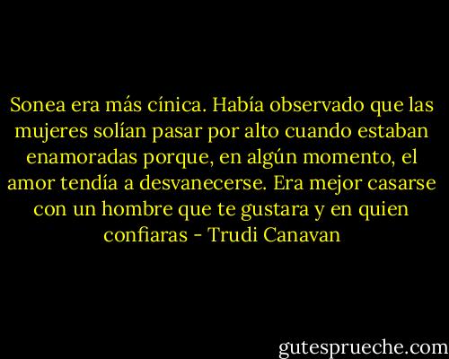 Sonea era más cínica. Había observado que las mujeres solían pasar por alto cuando estaban enamoradas porque, en algún momento, el amor tendía a desvanecerse. Era mejor casarse con un hombre que te gustara y en quien confiaras - Trudi Canavan