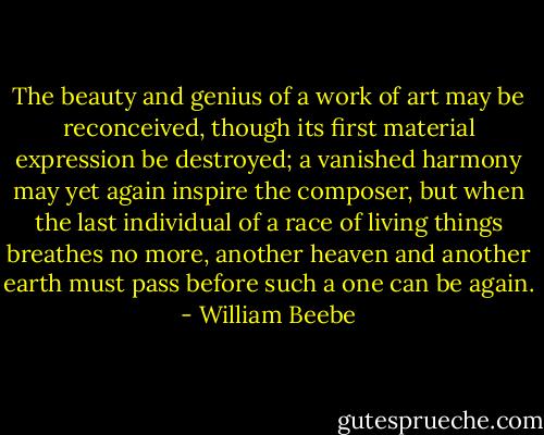 The beauty and genius of a work of art may be reconceived, though its first material expression be destroyed; a vanished harmony may yet again inspire the composer, but when the last individual of a race of living things breathes no more, another heaven and another earth must pass before such a one can be again. - William Beebe
