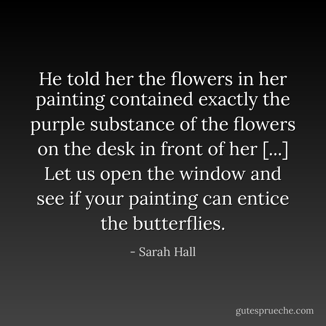 He told her the flowers in her painting contained exactly the purple substance of the flowers on the desk in front of her [...] Let us open the window and see if your painting can entice the butterflies. - Sarah Hall