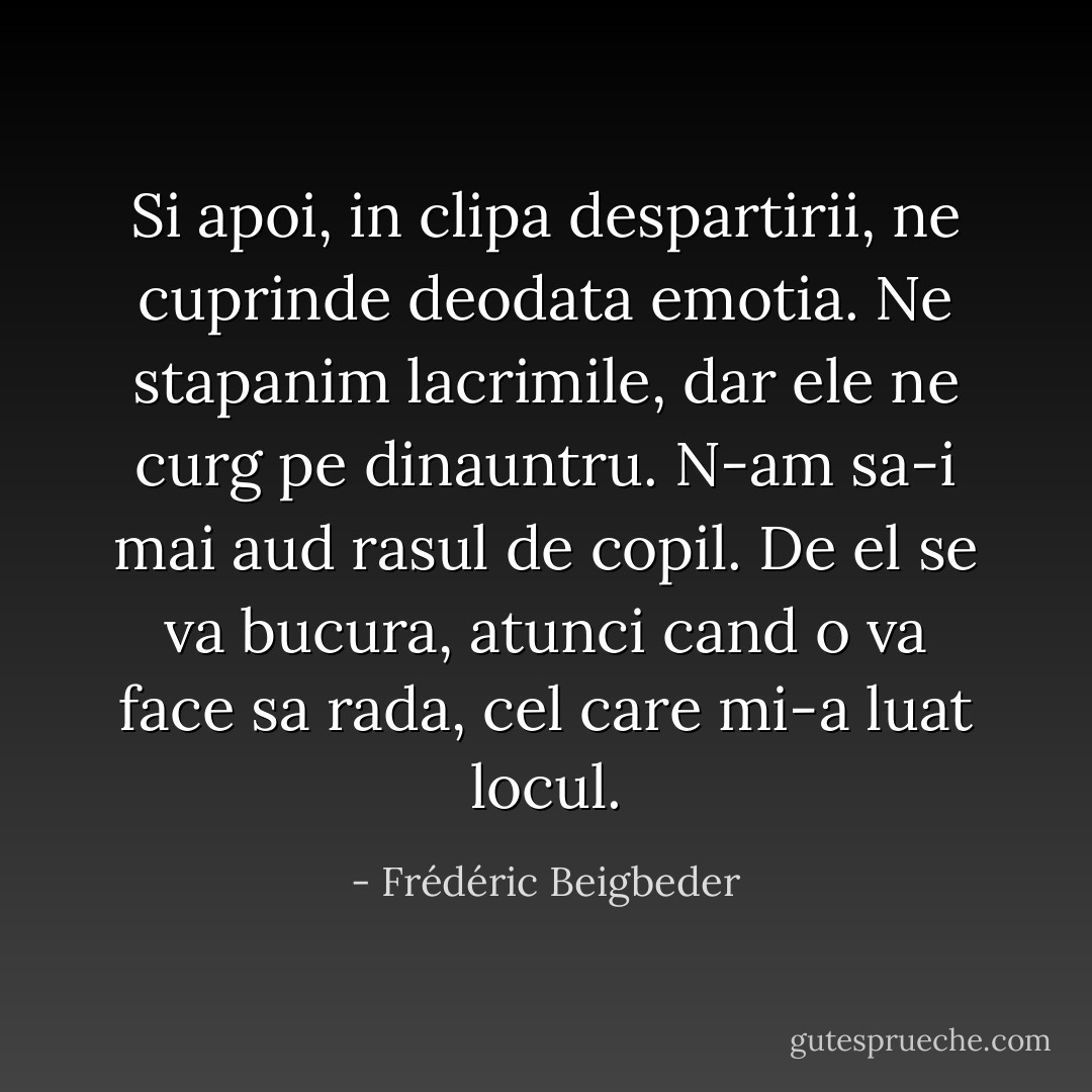 Si apoi, in clipa despartirii, ne cuprinde deodata emotia. Ne stapanim lacrimile, dar ele ne curg pe dinauntru. N-am sa-i mai aud rasul de copil. De el se va bucura, atunci cand o va face sa rada, cel care mi-a luat locul. - Frédéric Beigbeder