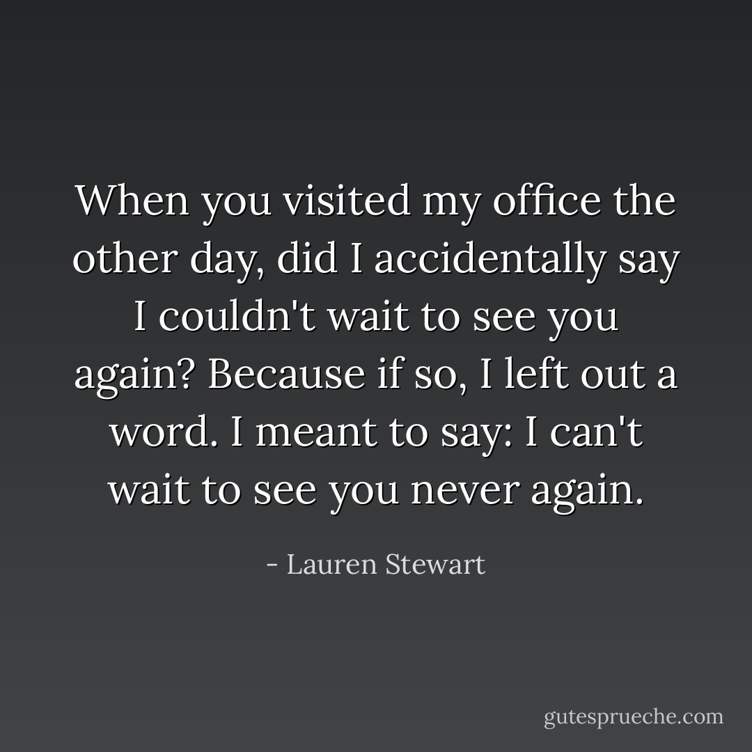 When you visited my office the other day, did I accidentally say I couldn't wait to see you again? Because if so, I left out a word. I meant to say: I can't wait to see you never again. - Lauren Stewart