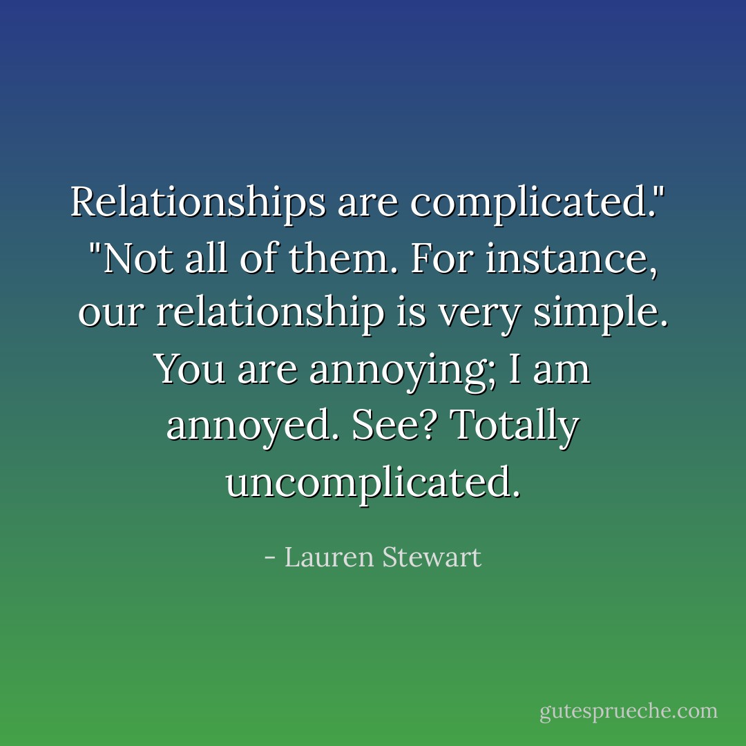 Relationships are complicated."<br /><br />"Not all of them. For instance, our relationship is very simple. You are annoying; I am annoyed. See? Totally uncomplicated. - Lauren Stewart