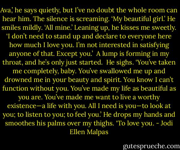 Ava,’ he says quietly, but I’ve no doubt the whole room can hear him. The silence is screaming. ‘My beautiful girl.’ He smiles mildly. ‘All mine.’ Leaning up, he kisses me sweetly. ‘I don’t need to stand up and declare to everyone here how much I love you. I’m not interested in satisfying anyone of that. Except you.’<br /><br />A lump is forming in my throat, and he’s only just started.<br /><br />He sighs. ‘You’ve taken me completely, baby. You’ve swallowed me up and drowned me in your beauty and spirit. You know I can’t function without you. You’ve made my life as beautiful as you are. You’ve made me want to live a worthy existence—a life with you. All I need is you—to look at you; to listen to you; to feel you.’ He drops my hands and smoothes his palms over my thighs. ‘To love you. - Jodi Ellen Malpas