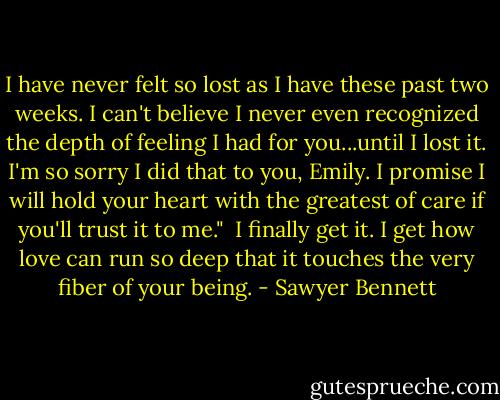 I have never felt so lost as I have these past two weeks. I can't believe I never even recognized the depth of feeling I had for you...until I lost it. I'm so sorry I did that to you, Emily. I promise I will hold your heart with the greatest of care if you'll trust it to me."<br /><br />I finally get it. I get how love can run so deep that it touches the very fiber of your being. - Sawyer Bennett