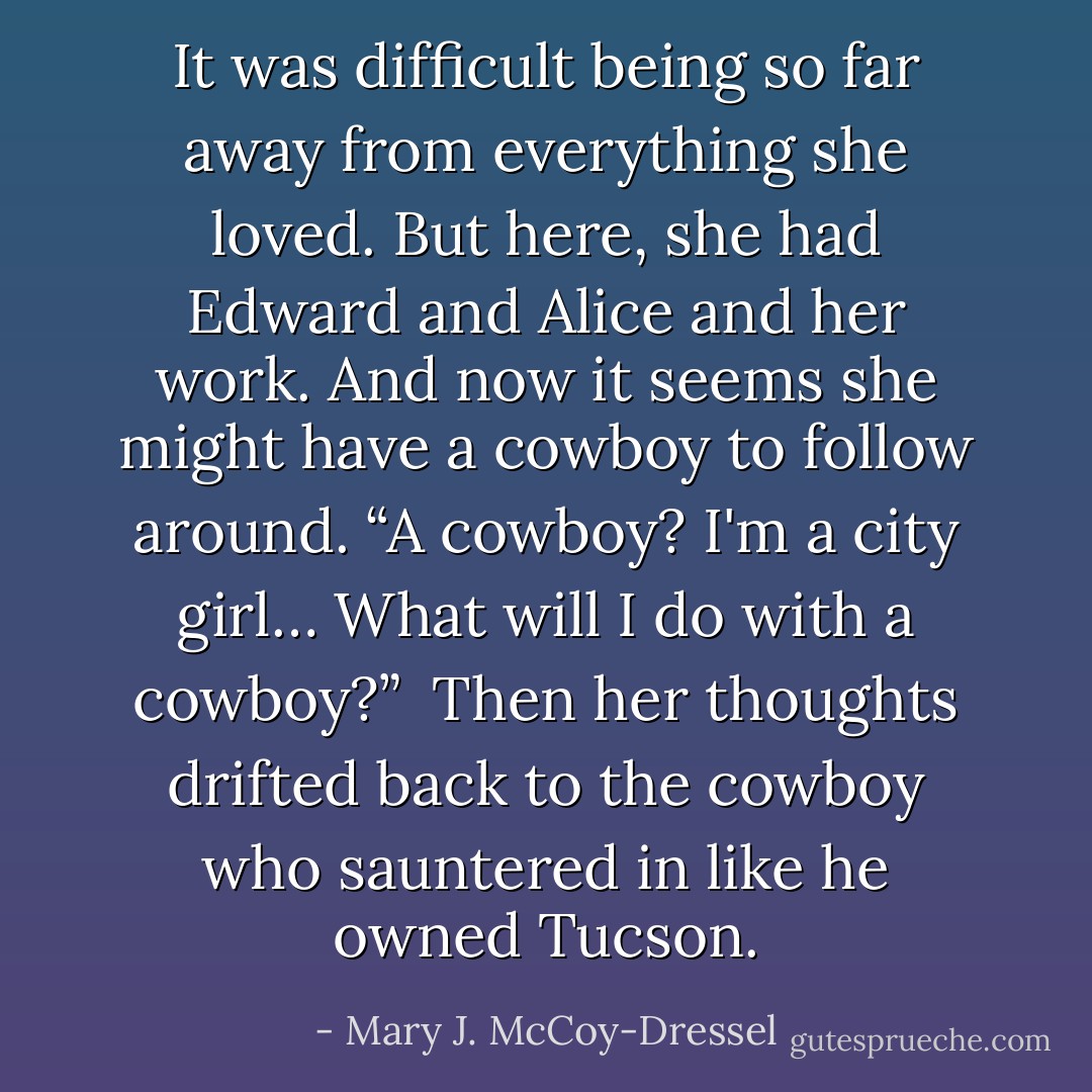 It was difficult being so far away from everything she loved. But here, she had Edward and Alice and her work. And now it seems she might have a cowboy to follow around. “A cowboy? I'm a city girl… What will I do with a cowboy?”<br /><br />Then her thoughts drifted back to the cowboy who sauntered in like he owned Tucson. - Mary J. McCoy-Dressel