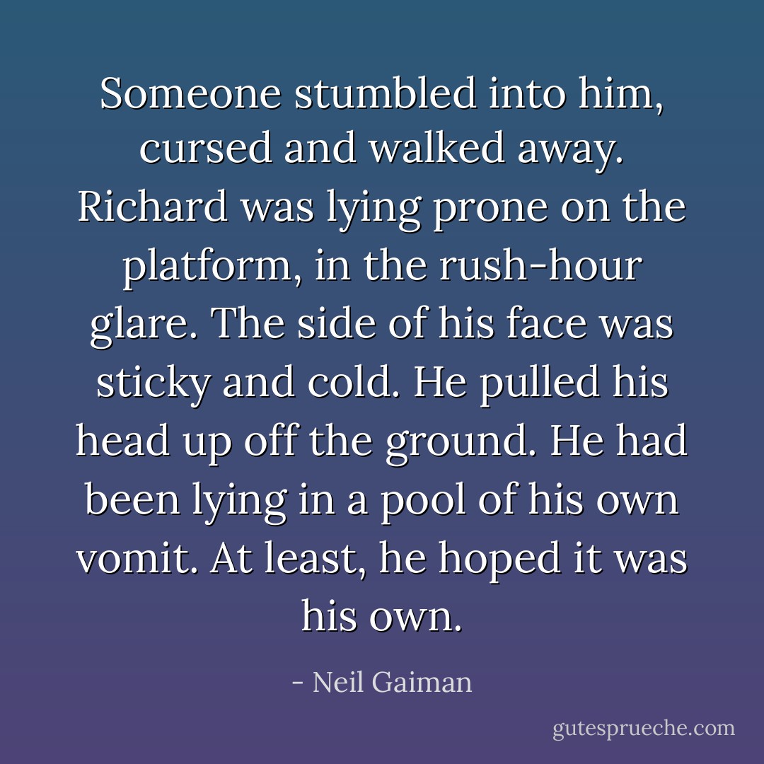 Someone stumbled into him, cursed and walked away. Richard was lying prone on the platform, in the rush-hour glare. The side of his face was sticky and cold. He pulled his head up off the ground. He had been lying in a pool of his own vomit. At least, he hoped it was his own. - Neil Gaiman
