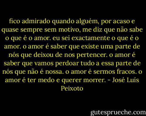 fico admirado quando alguém, por acaso e quase sempre<br />sem motivo, me diz que não sabe o que é o amor.<br />eu sei exactamente o que é o amor. o amor é saber<br />que existe uma parte de nós que deixou de nos pertencer.<br />o amor é saber que vamos perdoar tudo a essa parte<br />de nós que não é nossa. o amor é sermos fracos.<br />o amor é ter medo e querer morrer. - José Luís Peixoto