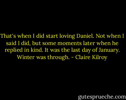 That's when I did start loving Daniel. Not when I said I did, but some moments later when he replied in kind. It was the last day of January. Winter was through. - Claire Kilroy