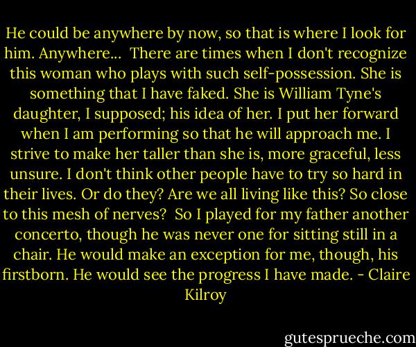 He could be anywhere by now, so that is where I look for him. Anywhere...<br /> There are times when I don't recognize this woman who plays with such self-possession. She is something that I have faked. She is William Tyne's daughter, I supposed; his idea of her. I put her forward when I am performing so that he will approach me. I strive to make her taller than she is, more graceful, less unsure. I don't think other people have to try so hard in their lives. Or do they? Are we all living like this? So close to this mesh of nerves?<br /> So I played for my father another concerto, though he was never one for sitting still in a chair. He would make an exception for me, though, his firstborn. He would see the progress I have made. - Claire Kilroy
