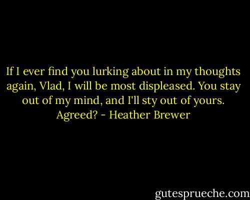 If I ever find you lurking about in my thoughts again, Vlad, I will be most displeased. You stay out of my mind, and I'll sty out of yours. Agreed? - Heather Brewer