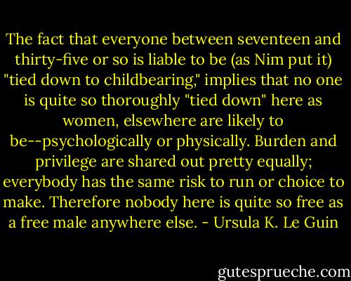 The fact that everyone between seventeen and thirty-five or so is liable to be (as Nim put it) "tied down to childbearing," implies that no one is quite so thoroughly "tied down" here as women, elsewhere are likely to be--psychologically or physically. Burden and privilege are shared out pretty equally; everybody has the same risk to run or choice to make. Therefore nobody here is quite so free as a free male anywhere else. - Ursula K. Le Guin