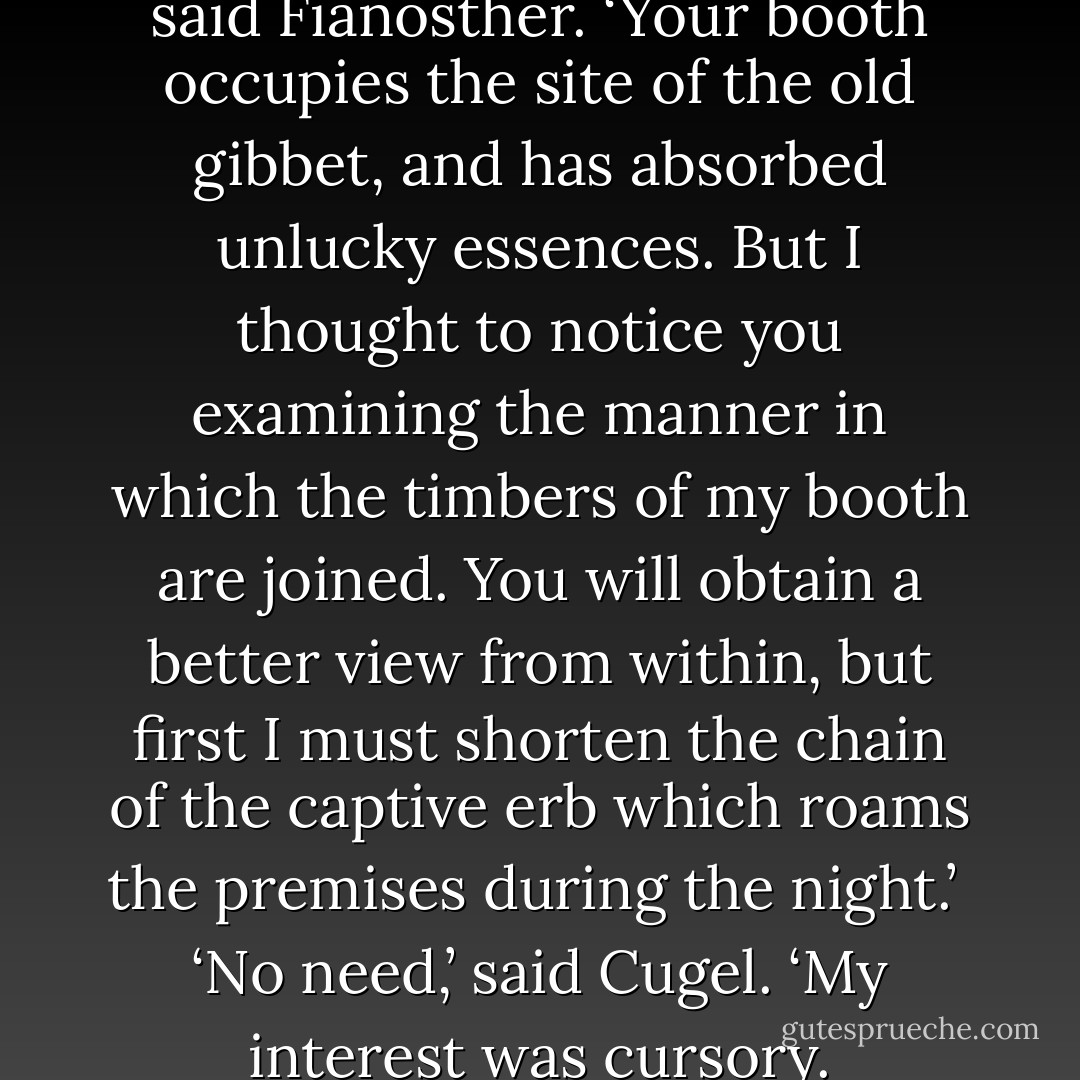 I can resolve your perplexity,’ said Fianosther. ‘Your booth occupies the site of the old gibbet, and has absorbed unlucky essences. But I thought to notice you examining the manner in which the timbers of my booth are joined. You will obtain a better view from within, but first I must shorten the chain of the captive erb which roams the premises during the night.’<br /><br />‘No need,’ said Cugel. ‘My interest was cursory. - Jack Vance