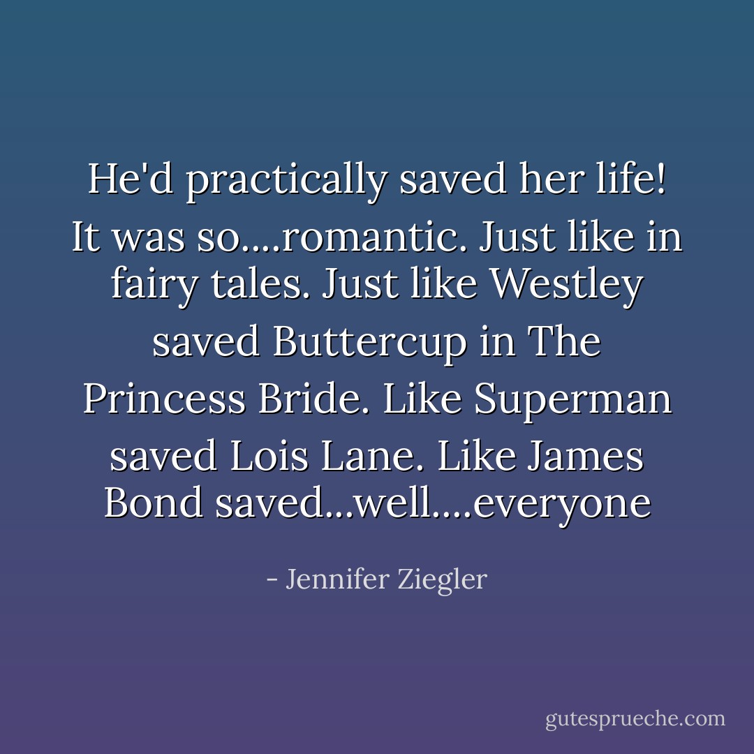 He'd practically saved her life! It was so....romantic. Just like in fairy tales. Just like Westley saved Buttercup in The Princess Bride. Like Superman saved Lois Lane. Like James Bond saved...well....everyone - Jennifer Ziegler