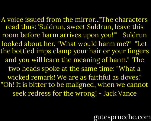 A voice issued from the mirror..."The characters read thus: 'Suldrun, sweet Suldrun, leave this room before harm arrives upon you!'" <br /><br />Suldrun looked about her. "What would harm me?"<br /><br />"Let the bottled imps clamp your hair or your fingers and you will learn the meaning of harm."<br /><br />The two heads spoke at the same time: "What a wicked remark! We are as faithful as doves." "Oh! It is bitter to be maligned, when we cannot seek redress for the wrong! - Jack Vance