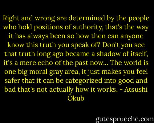 Right and wrong are determined by the people who hold positions of authority, that's the way it has always been so how then can anyone know this truth you speak of? Don't you see that truth long ago became a shadow of itself, it's a mere echo of the past now... The world is one big moral gray area, it just makes you feel safer that it can be categorized into good and bad that's not actually how it works. - Atsushi Ōkub