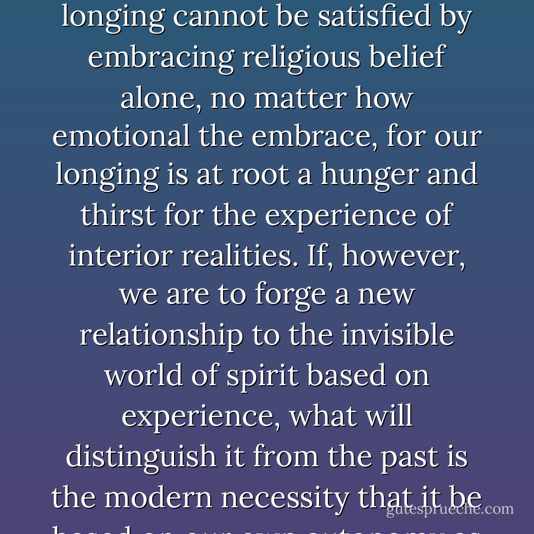 Today there is a deep longing in our culture to reconnect to this spiritual world, for we are not whole without it. But our longing cannot be satisfied by embracing religious belief alone, no matter how emotional the embrace, for our longing is at root a hunger and thirst for the experience of interior realities. If, however, we are to forge a new relationship to the invisible world of spirit based on experience, what will distinguish it from the past is the modern necessity that it be based on our own autonomy as free individuals, able to think, decide, and act for ourselves. - Jeremy Nadler
