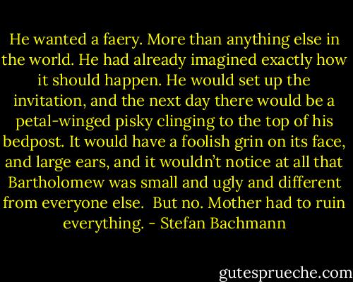 He wanted a faery. More than anything else in the world. He had already imagined exactly how it should happen. He would set up the invitation, and the next day there would be a petal-winged pisky clinging to the top of his bedpost. It would have a foolish grin on its face, and large ears, and it wouldn’t notice at all that Bartholomew was small and ugly and different from everyone else. <br />But no. Mother had to ruin everything. - Stefan Bachmann