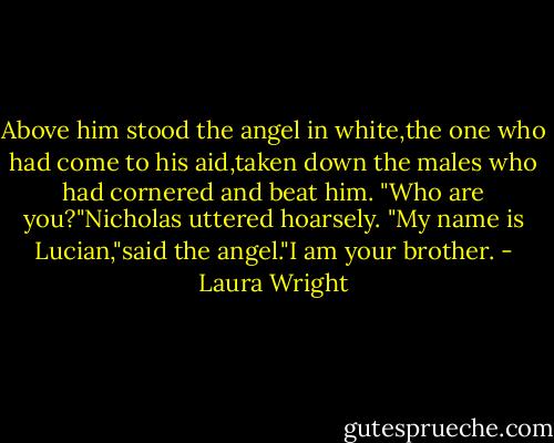 Above him stood the angel in white,the one who had come to his aid,taken down the males who had cornered and beat him.<br />"Who are you?"Nicholas uttered hoarsely.<br />"My name is Lucian,"said the angel."I am your brother. - Laura Wright