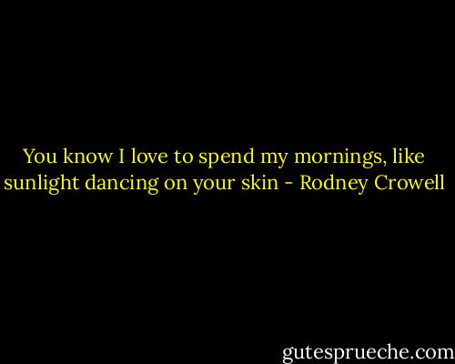 You know I love to spend my mornings, like sunlight dancing on your skin - Rodney Crowell