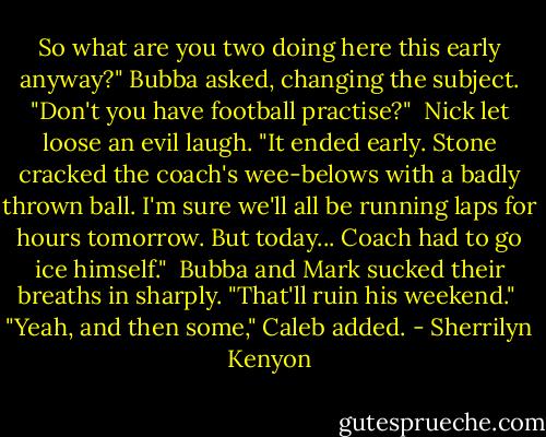 So what are you two doing here this early anyway?" Bubba asked, changing the subject. "Don't you have football practise?"<br /><br />Nick let loose an evil laugh. "It ended early. Stone cracked the coach's wee-belows with a badly thrown ball. I'm sure we'll all be running laps for hours tomorrow. But today... Coach had to go ice himself."<br /><br />Bubba and Mark sucked their breaths in sharply. "That'll ruin his weekend."<br /><br />"Yeah, and then some," Caleb added. - Sherrilyn Kenyon