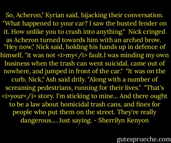 So, Acheron," Kyrian said, hijacking their conversation. "What happened to your car? I saw the busted fender on it. How unlike you to crash into anything."<br /><br />Nick cringed as Acheron turned towards him with an arched brow.<br /><br />"Hey now," Nick said, holding his hands up in defence of himself, "it was not <i>my</i> fault.I was minding my own business when the trash can went suicidal, came out of nowhere, and jumped in front of the car."<br /><br />"It was on the curb, Nick," Ash said drily. "Along with a number of screaming pedestrians, running for their lives."<br /><br />"That's <i>your</i> story. I'm sticking to mine... And there ought to be a law about homicidal trash cans, and fines for people who put them on the street. They're really dangerous.... Just saying. - Sherrilyn Kenyon