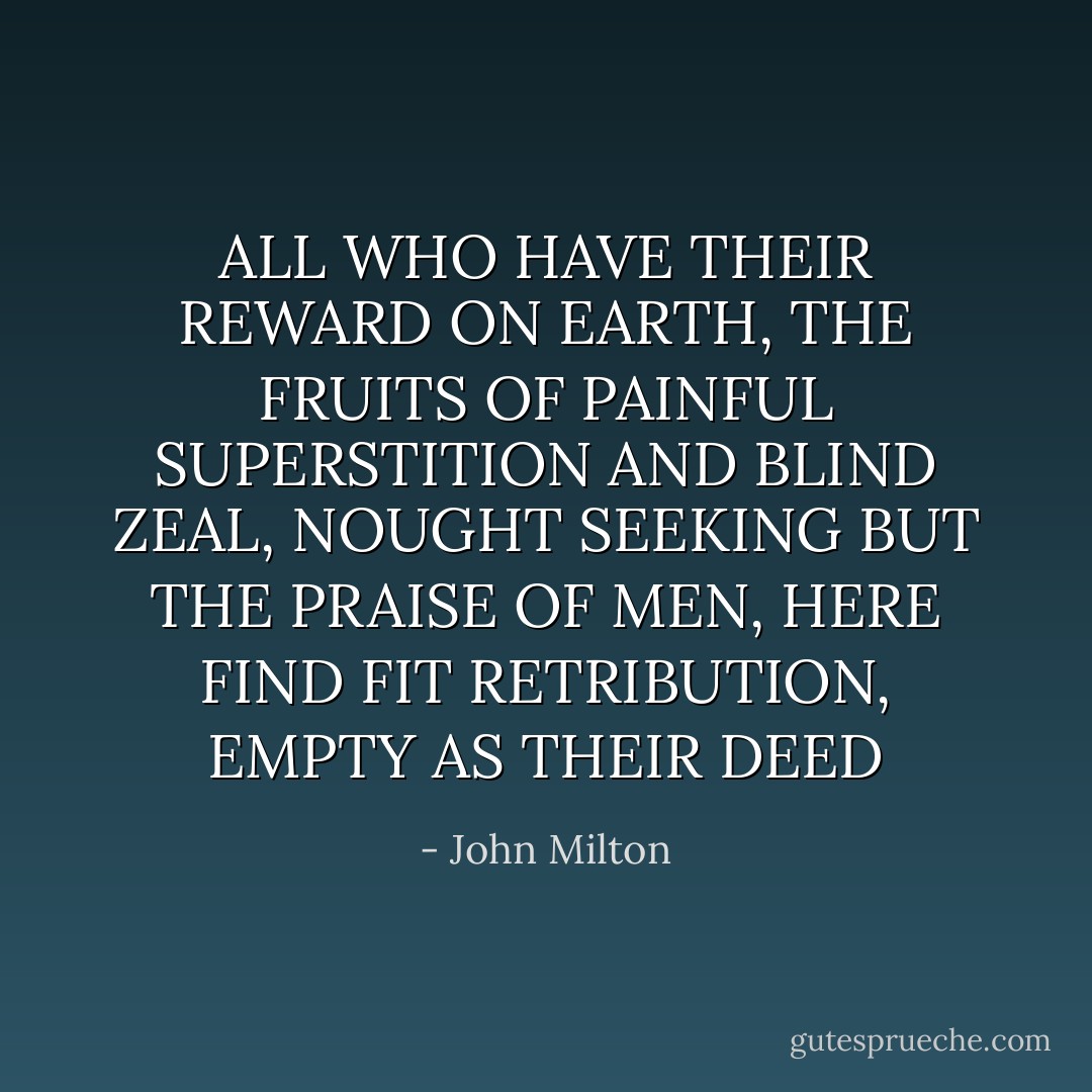ALL WHO HAVE THEIR REWARD ON EARTH, THE FRUITS OF PAINFUL SUPERSTITION AND BLIND ZEAL, NOUGHT SEEKING BUT THE PRAISE OF MEN, HERE FIND FIT RETRIBUTION, EMPTY AS THEIR DEED - John Milton