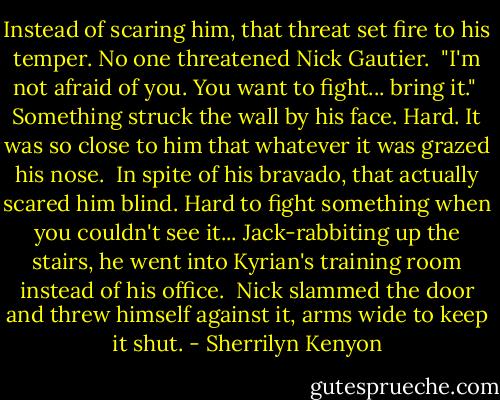 Instead of scaring him, that threat set fire to his temper. No one threatened Nick Gautier.<br /><br />"I'm not afraid of you. You want to fight... bring it."<br /><br />Something struck the wall by his face. Hard. It was so close to him that whatever it was grazed his nose.<br /><br />In spite of his bravado, that actually scared him blind. Hard to fight something when you couldn't see it... Jack-rabbiting up the stairs, he went into Kyrian's training room instead of his office.<br /><br />Nick slammed the door and threw himself against it, arms wide to keep it shut. - Sherrilyn Kenyon