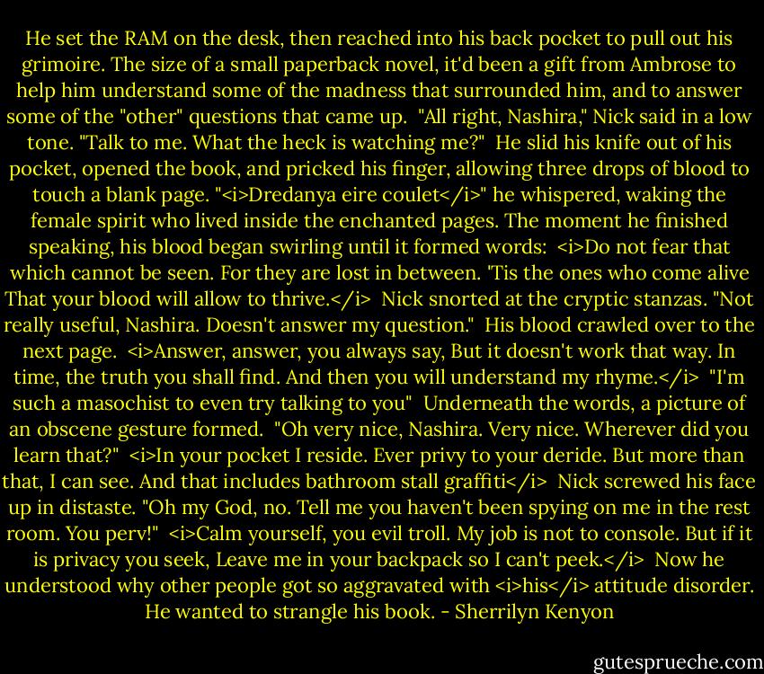 He set the RAM on the desk, then reached into his back pocket to pull out his grimoire. The size of a small paperback novel, it'd been a gift from Ambrose to help him understand some of the madness that surrounded him, and to answer some of the "other" questions that came up.<br /><br />"All right, Nashira," Nick said in a low tone. "Talk to me. What the heck is watching me?"<br /><br />He slid his knife out of his pocket, opened the book, and pricked his finger, allowing three drops of blood to touch a blank page. "<i>Dredanya eire coulet</i>" he whispered, waking the female spirit who lived inside the enchanted pages. The moment he finished speaking, his blood began swirling until it formed words:<br /><br /><i>Do not fear that which cannot be seen.<br />For they are lost in between.<br />'Tis the ones who come alive<br />That your blood will allow to thrive.</i><br /><br />Nick snorted at the cryptic stanzas. "Not really useful, Nashira. Doesn't answer my question."<br /><br />His blood crawled over to the next page.<br /><br /><i>Answer, answer, you always say,<br />But it doesn't work that way.<br />In time, the truth you shall find.<br />And then you will understand my rhyme.</i><br /><br />"I'm such a masochist to even try talking to you"<br /><br />Underneath the words, a picture of an obscene gesture formed.<br /><br />"Oh very nice, Nashira. Very nice. Wherever did you learn that?"<br /><br /><i>In your pocket I reside.<br />Ever privy to your deride.<br />But more than that, I can see.<br />And that includes bathroom stall graffiti</i><br /><br />Nick screwed his face up in distaste. "Oh my God, no. Tell me you haven't been spying on me in the rest room. You perv!"<br /><br /><i>Calm yourself, you evil troll.<br />My job is not to console.<br />But if it is privacy you seek,<br />Leave me in your backpack so I can't peek.</i><br /><br />Now he understood why other people got so aggravated with <i>his</i> attitude disorder. He wanted to strangle his book. - Sherrilyn Kenyon