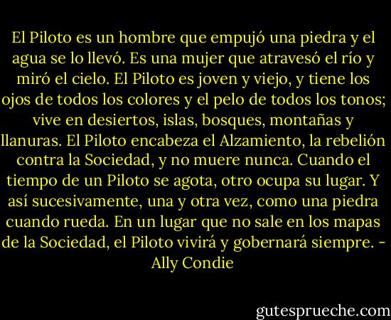 El Piloto es un hombre que empujó una piedra y el agua se lo llevó. Es una mujer que atravesó el río y miró el cielo. El Piloto es joven y viejo, y tiene los ojos de todos los colores y el pelo de todos los tonos; vive en desiertos, islas, bosques, montañas y llanuras.<br />El Piloto encabeza el Alzamiento, la rebelión contra la Sociedad, y no muere nunca. Cuando el tiempo de un Piloto se agota, otro ocupa su lugar.<br />Y así sucesivamente, una y otra vez, como una piedra cuando rueda.<br />En un lugar que no sale en los mapas de la Sociedad, el Piloto vivirá y gobernará siempre. - Ally Condie