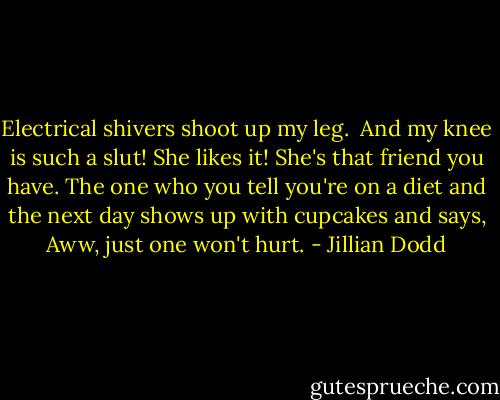 Electrical shivers shoot up my leg. <br />And my knee is such a slut!<br />She likes it! She's that friend you have. The one who you tell you're on a diet and the next day shows up with cupcakes and says, Aww, just one won't hurt. - Jillian Dodd