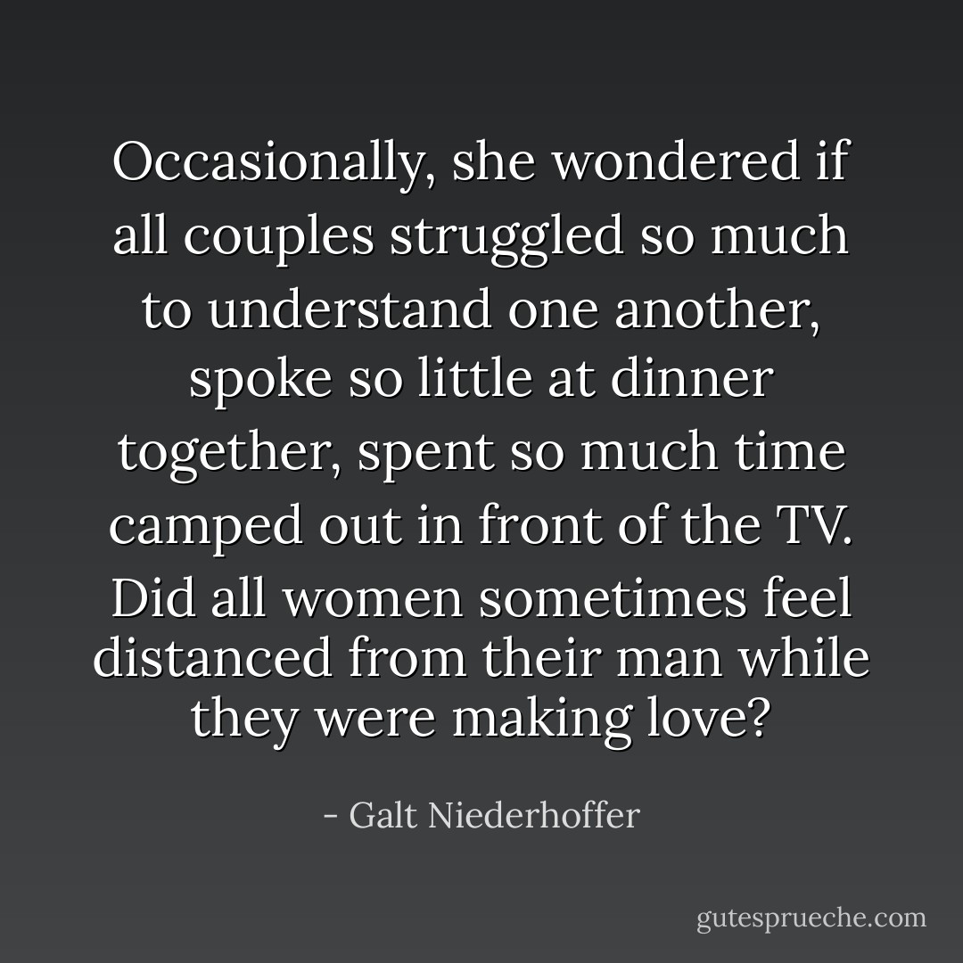 Occasionally, she wondered if all couples struggled so much to understand one another, spoke so little at dinner together, spent so much time camped out in front of the TV. Did all women sometimes feel distanced from their man while they were making love? - Galt Niederhoffer