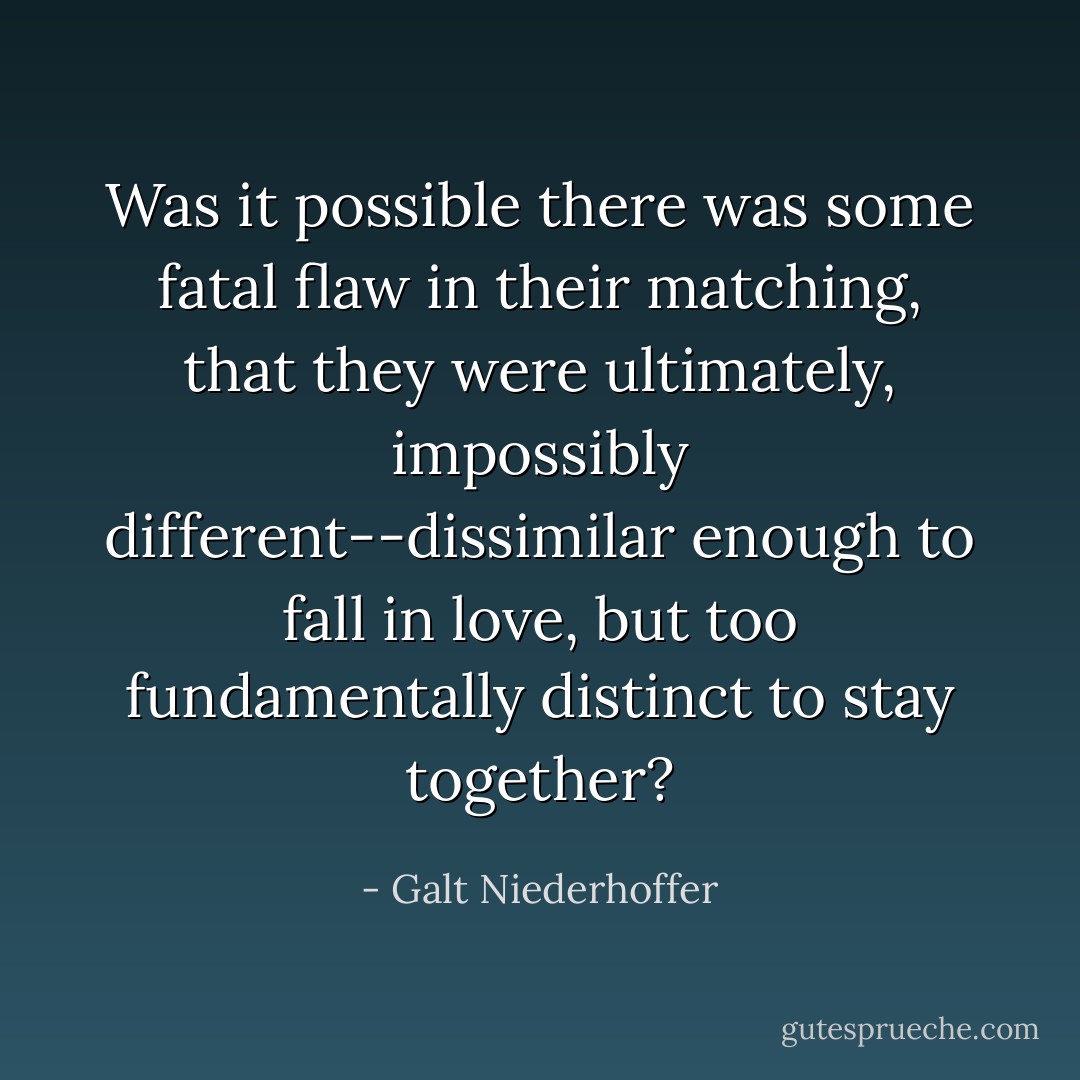 Was it possible there was some fatal flaw in their matching, that they were ultimately, impossibly different--dissimilar enough to fall in love, but too fundamentally distinct to stay together? - Galt Niederhoffer