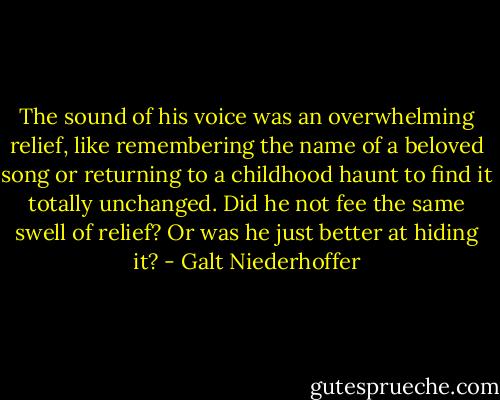 The sound of his voice was an overwhelming relief, like remembering the name of a beloved song or returning to a childhood haunt to find it totally unchanged. Did he not fee the same swell of relief? Or was he just better at hiding it? - Galt Niederhoffer