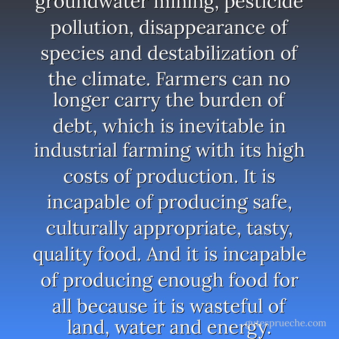 Globalized industrialized food is not cheap: it is too costly for the Earth, for the farmers, for our health. The Earth can no longer carry the burden of groundwater mining, pesticide pollution, disappearance of species and destabilization of the climate. Farmers can no longer carry the burden of debt, which is inevitable in industrial farming with its high costs of production. It is incapable of producing safe, culturally appropriate, tasty, quality food. And it is incapable of producing enough food for all because it is wasteful of land, water and energy. Industrial agriculture uses ten times more energy than it produces. It is thus ten times less efficient. - Vandana Shiva