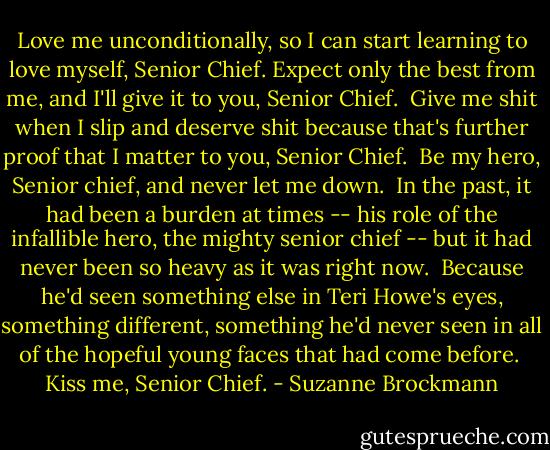 Love me unconditionally, so I can start learning to love myself, Senior Chief.<br />Expect only the best from me, and I'll give it to you, Senior Chief. <br />Give me shit when I slip and deserve shit because that's further proof that I matter to you, Senior Chief. <br />Be my hero, Senior chief, and never let me down. <br />In the past, it had been a burden at times -- his role of the infallible hero, the mighty senior chief -- but it had never been so heavy as it was right now. <br />Because he'd seen something else in Teri Howe's eyes, something different, something he'd never seen in all of the hopeful young faces that had come before. <br />Kiss me, Senior Chief. - Suzanne Brockmann