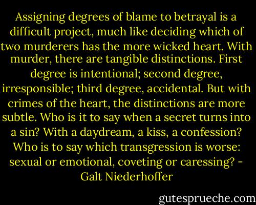 Assigning degrees of blame to betrayal is a difficult project, much like deciding which of two murderers has the more wicked heart. With murder, there are tangible distinctions. First degree is intentional; second degree, irresponsible; third degree, accidental. But with crimes of the heart, the distinctions are more subtle. Who is it to say when a secret turns into a sin? With a daydream, a kiss, a confession? Who is to say which transgression is worse: sexual or emotional, coveting or caressing? - Galt Niederhoffer