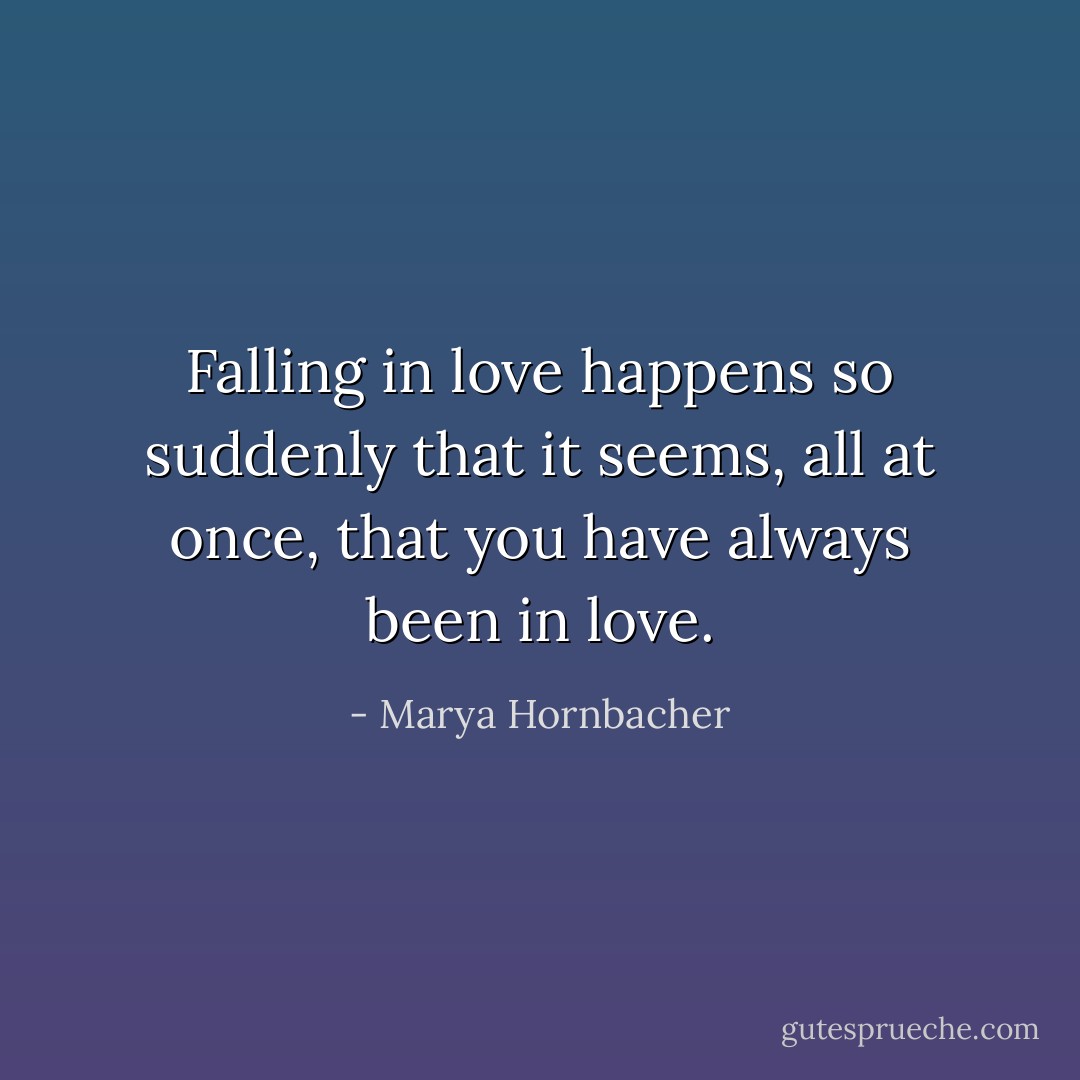 Falling in love happens so suddenly that it seems, all at once, that you have always been in love. - Marya Hornbacher