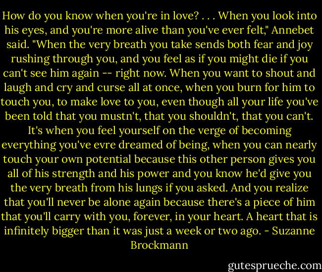 How do you know when you're in love?<br />. . .<br />When you look into his eyes, and you're more alive than you've ever felt," Annebet said. "When the very breath you take sends both fear and joy rushing through you, and you feel as if you might die if you can't see him again -- right now. When you want to shout and laugh and cry and curse all at once, when you burn for him to touch you, to make love to you, even though all your life you've been told that you mustn't, that you shouldn't, that you can't. It's when you feel yourself on the verge of becoming everything you've evre dreamed of being, when you can nearly touch your own potential because this other person gives you all of his strength and his power and you know he'd give you the very breath from his lungs if you asked. And you realize that you'll never be alone again because there's a piece of him that you'll carry with you, forever, in your heart. A heart that is infinitely bigger than it was just a week or two ago. - Suzanne Brockmann