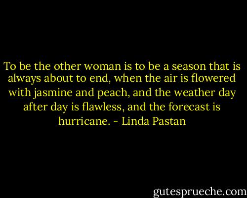 To be the other woman<br />is to be a season<br />that is always about to end,<br />when the air is flowered<br />with jasmine and peach,<br />and the weather day after day<br />is flawless,<br />and the forecast<br />is hurricane. - Linda Pastan