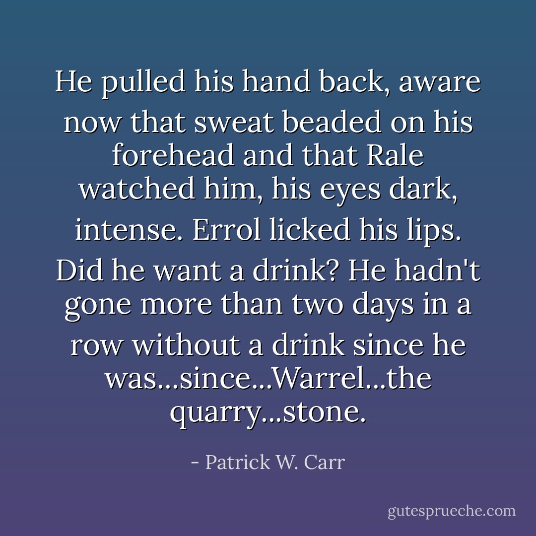 He pulled his hand back, aware now that sweat beaded on his forehead and that Rale watched him, his eyes dark, intense. Errol licked his lips. Did he want a drink? He hadn't gone more than two days in a row without a drink since he was...since...Warrel...the quarry...stone. - Patrick W. Carr