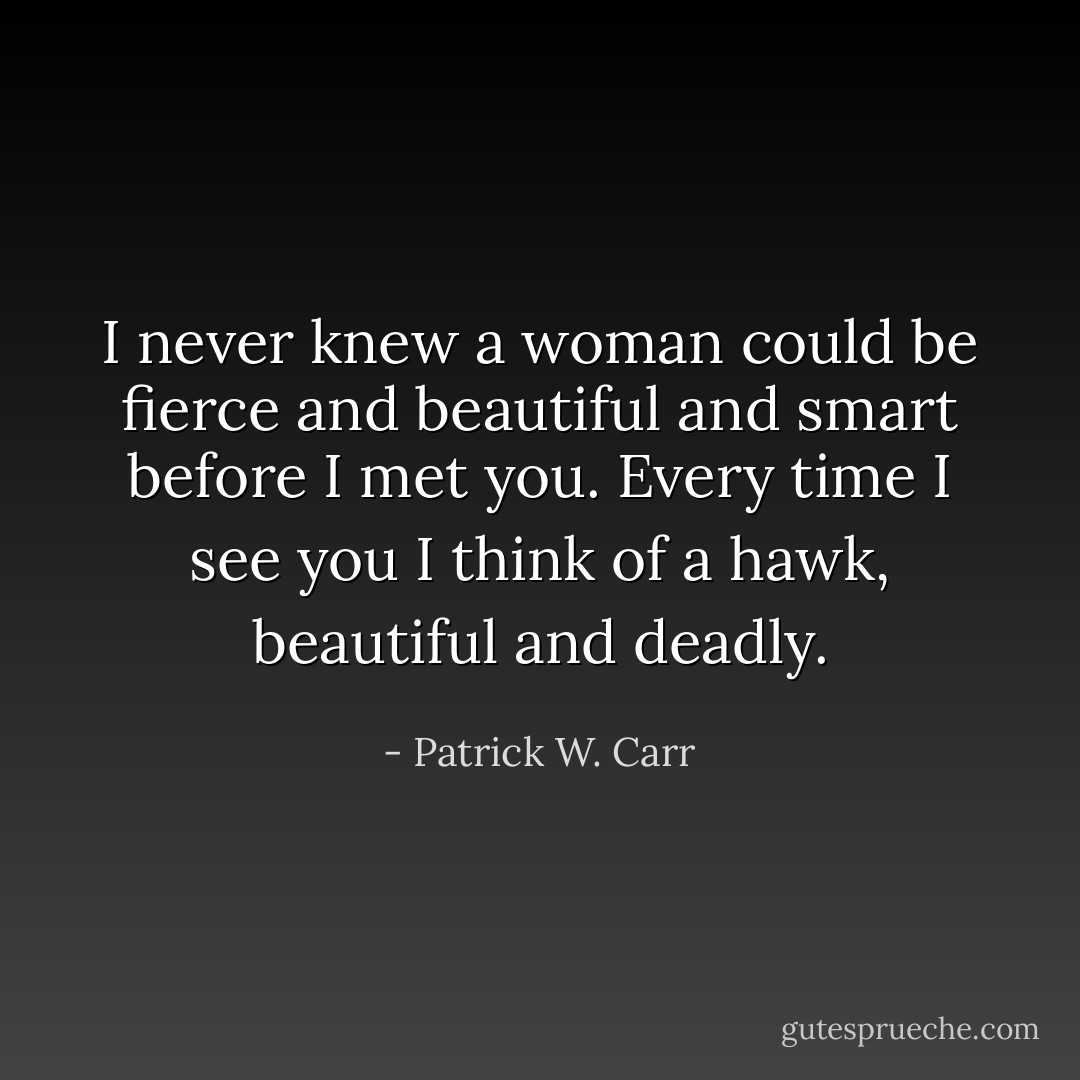 I never knew a woman could be fierce and beautiful and smart before I met you. Every time I see you I think of a hawk, beautiful and deadly. - Patrick W. Carr