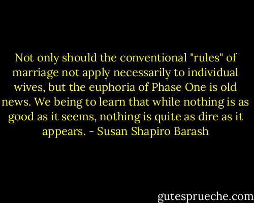 Not only should the conventional "rules" of marriage not apply necessarily to individual wives, but the euphoria of Phase One is old news. We being to learn that while nothing is as good as it seems, nothing is quite as dire as it appears. - Susan Shapiro Barash